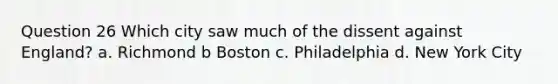 Question 26 Which city saw much of the dissent against England? a. Richmond b Boston c. Philadelphia d. New York City