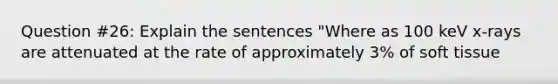 Question #26: Explain the sentences "Where as 100 keV x-rays are attenuated at the rate of approximately 3% of soft tissue