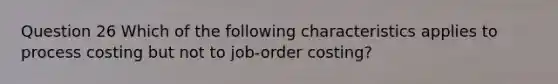 Question 26 Which of the following characteristics applies to process costing but not to job-order costing?