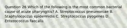 Question 26 Which of the following is the most common bacterial cause of acute pharyngitis? A. Streptococcus pneumoniae B. Staphylococcus epidermidis C. Streptococcus pyogenes D. Enterococcus faecalis