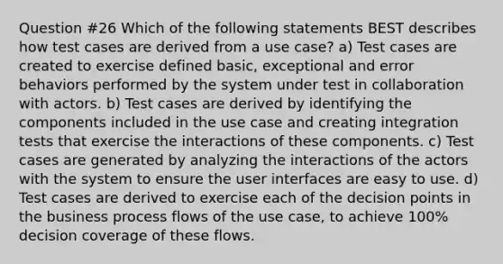 Question #26 Which of the following statements BEST describes how test cases are derived from a use case? a) Test cases are created to exercise defined basic, exceptional and error behaviors performed by the system under test in collaboration with actors. b) Test cases are derived by identifying the components included in the use case and creating integration tests that exercise the interactions of these components. c) Test cases are generated by analyzing the interactions of the actors with the system to ensure the user interfaces are easy to use. d) Test cases are derived to exercise each of the decision points in the business process flows of the use case, to achieve 100% decision coverage of these flows.