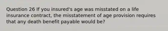 Question 26 If you insured's age was misstated on a life insurance contract, the misstatement of age provision requires that any death benefit payable would be?