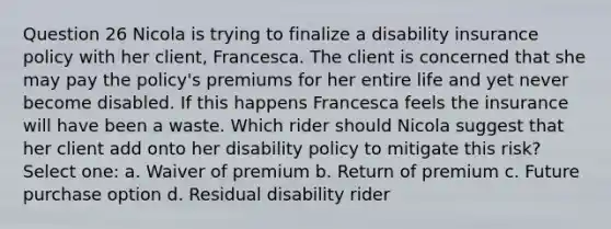 Question 26 Nicola is trying to finalize a disability insurance policy with her client, Francesca. The client is concerned that she may pay the policy's premiums for her entire life and yet never become disabled. If this happens Francesca feels the insurance will have been a waste. Which rider should Nicola suggest that her client add onto her disability policy to mitigate this risk? Select one: a. Waiver of premium b. Return of premium c. Future purchase option d. Residual disability rider