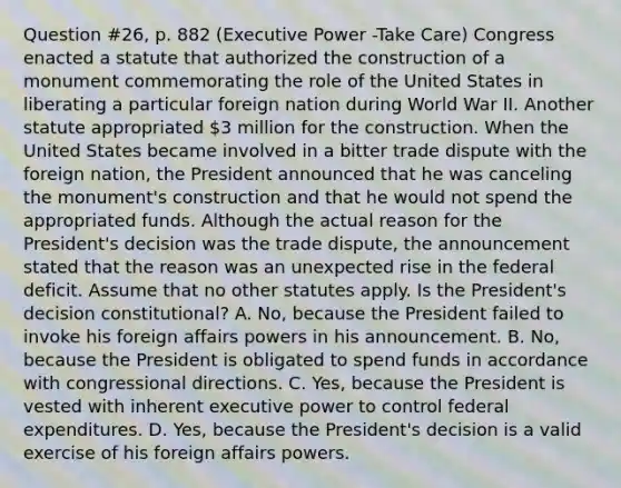 Question #26, p. 882 (Executive Power -Take Care) Congress enacted a statute that authorized the construction of a monument commemorating the role of the United States in liberating a particular foreign nation during World War II. Another statute appropriated 3 million for the construction. When the United States became involved in a bitter trade dispute with the foreign nation, the President announced that he was canceling the monument's construction and that he would not spend the appropriated funds. Although the actual reason for the President's decision was the trade dispute, the announcement stated that the reason was an unexpected rise in the federal deficit. Assume that no other statutes apply. Is the President's decision constitutional? A. No, because the President failed to invoke his foreign affairs powers in his announcement. B. No, because the President is obligated to spend funds in accordance with congressional directions. C. Yes, because the President is vested with inherent executive power to control federal expenditures. D. Yes, because the President's decision is a valid exercise of his foreign affairs powers.