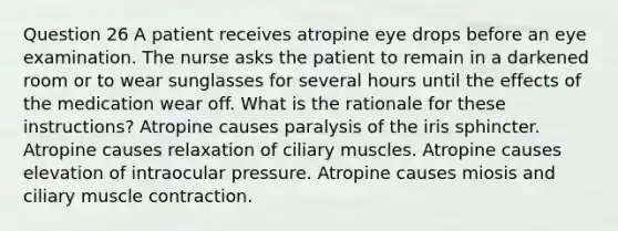 Question 26 A patient receives atropine eye drops before an eye examination. The nurse asks the patient to remain in a darkened room or to wear sunglasses for several hours until the effects of the medication wear off. What is the rationale for these instructions? Atropine causes paralysis of the iris sphincter. Atropine causes relaxation of ciliary muscles. Atropine causes elevation of intraocular pressure. Atropine causes miosis and ciliary muscle contraction.