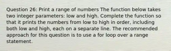 Question 26: Print a range of numbers The function below takes two integer parameters: low and high. Complete the function so that it prints the numbers from low to high in order, including both low and high, each on a separate line. The recommended approach for this question is to use a for loop over a range statement.