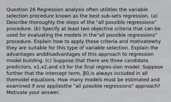 Question 26 Regression analysis often utilities the variable selection procedure known as the best sub-sets regression. (a) Describe thoroughly the steps of the "all possible regressions" procedure. (b) Specify at least two objective criteria that can be used for evaluating the models in the"all possible regressions" procedure. Explain how to apply these criteria and motivatewhy they are suitable for this type of variable selection. Explain the advantages anddisadvantages of this approach to regression model building. (c) Suppose that there are three candidate predictors, x1,x2,and x3 for the final regres-sion model. Suppose further that the intercept term, β0,is always included in all themodel equations. How many models must be estimated and examined if one appliesthe "all possible regressions" approach? Motivate your answer.