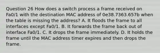 Question 26 How does a switch process a frame received on Fa0/1 with the destination MAC address of 0e38.7363.657b when the table is missing the address? A. It floods the frame to all interfaces except Fa0/1. B. It forwards the frame back out of interface Fa0/1. C. It drops the frame immediately. D. It holds the frame until the MAC address timer expires and then drops the frame.