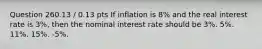 Question 260.13 / 0.13 pts If inflation is 8% and the real interest rate is 3%, then the nominal interest rate should be 3%. 5%. 11%. 15%. -5%.