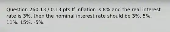 Question 260.13 / 0.13 pts If inflation is 8% and the real interest rate is 3%, then the nominal interest rate should be 3%. 5%. 11%. 15%. -5%.