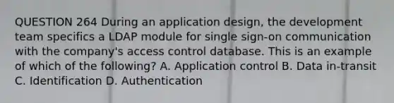 QUESTION 264 During an application design, the development team specifics a LDAP module for single sign-on communication with the company's access control database. This is an example of which of the following? A. Application control B. Data in-transit C. Identification D. Authentication