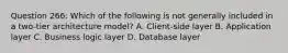 Question 266: Which of the following is not generally included in a two-tier architecture model? A. Client-side layer B. Application layer C. Business logic layer D. Database layer