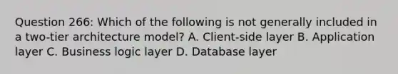 Question 266: Which of the following is not generally included in a two-tier architecture model? A. Client-side layer B. Application layer C. Business logic layer D. Database layer