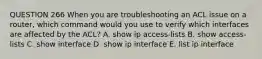 QUESTION 266 When you are troubleshooting an ACL issue on a router, which command would you use to verify which interfaces are affected by the ACL? A. show ip access-lists B. show access-lists C. show interface D. show ip interface E. list ip interface