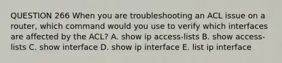 QUESTION 266 When you are troubleshooting an ACL issue on a router, which command would you use to verify which interfaces are affected by the ACL? A. show ip access-lists B. show access-lists C. show interface D. show ip interface E. list ip interface