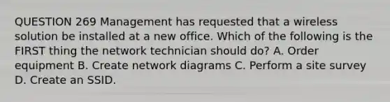 QUESTION 269 Management has requested that a wireless solution be installed at a new office. Which of the following is the FIRST thing the network technician should do? A. Order equipment B. Create network diagrams C. Perform a site survey D. Create an SSID.