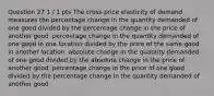 Question 27 1 / 1 pts The cross-price elasticity of demand measures the percentage change in the quantity demanded of one good divided by the percentage change in the price of another good. percentage change in the quantity demanded of one good in one location divided by the price of the same good in another location. absolute change in the quantity demanded of one good divided by the absolute change in the price of another good. percentage change in the price of one good divided by the percentage change in the quantity demanded of another good.