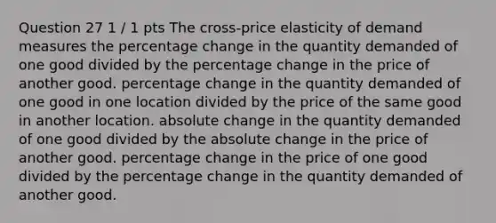 Question 27 1 / 1 pts The cross-price elasticity of demand measures the percentage change in the quantity demanded of one good divided by the percentage change in the price of another good. percentage change in the quantity demanded of one good in one location divided by the price of the same good in another location. absolute change in the quantity demanded of one good divided by the absolute change in the price of another good. percentage change in the price of one good divided by the percentage change in the quantity demanded of another good.