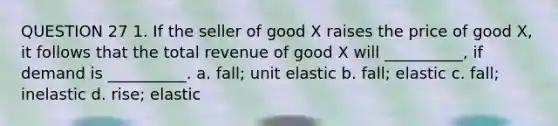 QUESTION 27 1. If the seller of good X raises the price of good X, it follows that the total revenue of good X will __________, if demand is __________. a. fall; unit elastic b. fall; elastic c. fall; inelastic d. rise; elastic