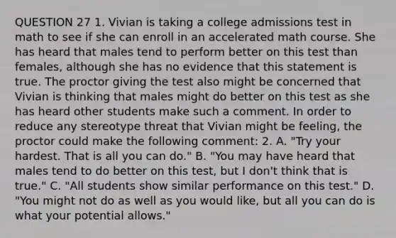 QUESTION 27 1. Vivian is taking a college admissions test in math to see if she can enroll in an accelerated math course. She has heard that males tend to perform better on this test than females, although she has no evidence that this statement is true. The proctor giving the test also might be concerned that Vivian is thinking that males might do better on this test as she has heard other students make such a comment. In order to reduce any stereotype threat that Vivian might be feeling, the proctor could make the following comment: 2. A. "Try your hardest. That is all you can do." B. "You may have heard that males tend to do better on this test, but I don't think that is true." C. "All students show similar performance on this test." D. "You might not do as well as you would like, but all you can do is what your potential allows."