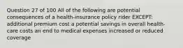 Question 27 of 100 All of the following are potential consequences of a health-insurance policy rider EXCEPT: additional premium cost a potential savings in overall health-care costs an end to medical expenses increased or reduced coverage