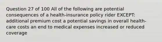 Question 27 of 100 All of the following are potential consequences of a health-insurance policy rider EXCEPT: additional premium cost a potential savings in overall health-care costs an end to medical expenses increased or reduced coverage