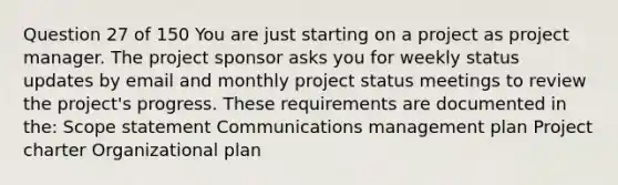 Question 27 of 150 You are just starting on a project as project manager. The project sponsor asks you for weekly status updates by email and monthly project status meetings to review the project's progress. These requirements are documented in the: Scope statement Communications management plan Project charter Organizational plan