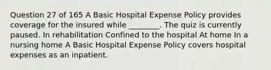 Question 27 of 165 A Basic Hospital Expense Policy provides coverage for the insured while ________. The quiz is currently paused. In rehabilitation Confined to the hospital At home In a nursing home A Basic Hospital Expense Policy covers hospital expenses as an inpatient.