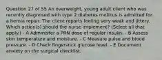 Question 27 of 55 An overweight, young adult client who was recently diagnosed with type 2 diabetes mellitus is admitted for a hernia repair. The client reports feeling very weak and jittery. Which action(s) should the nurse implement? (Select all that apply.) - A Administer a PRN dose of regular insulin. - B Assess skin temperature and moisture. - C Measure pulse and blood pressure. - D Check fingerstick glucose level. - E Document anxiety on the surgical checklist.