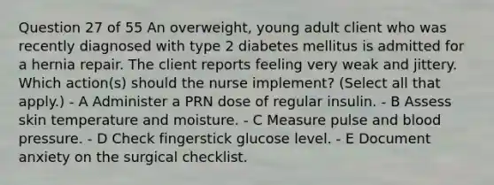 Question 27 of 55 An overweight, young adult client who was recently diagnosed with type 2 diabetes mellitus is admitted for a hernia repair. The client reports feeling very weak and jittery. Which action(s) should the nurse implement? (Select all that apply.) - A Administer a PRN dose of regular insulin. - B Assess skin temperature and moisture. - C Measure pulse and blood pressure. - D Check fingerstick glucose level. - E Document anxiety on the surgical checklist.