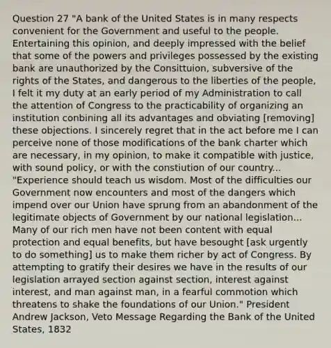 Question 27 "A bank of the United States is in many respects convenient for the Government and useful to the people. Entertaining this opinion, and deeply impressed with the belief that some of the powers and privileges possessed by the existing bank are unauthorized by the Consittuion, subversive of the rights of the States, and dangerous to the liberties of the people, I felt it my duty at an early period of my Administration to call the attention of Congress to the practicability of organizing an institution conbining all its advantages and obviating [removing] these objections. I sincerely regret that in the act before me I can perceive none of those modifications of the bank charter which are necessary, in my opinion, to make it compatible with justice, with sound policy, or with the constiution of our country... "Experience should teach us wisdom. Most of the difficulties our Government now encounters and most of the dangers which impend over our Union have sprung from an abandonment of the legitimate objects of Government by our national legislation... Many of our rich men have not been content with equal protection and equal benefits, but have besought [ask urgently to do something] us to make them richer by act of Congress. By attempting to gratify their desires we have in the results of our legislation arrayed section against section, interest against interest, and man against man, in a fearful commotion which threatens to shake the foundations of our Union." President Andrew Jackson, Veto Message Regarding the Bank of the United States, 1832