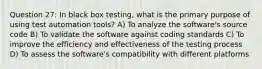 Question 27: In black box testing, what is the primary purpose of using test automation tools? A) To analyze the software's source code B) To validate the software against coding standards C) To improve the efficiency and effectiveness of the testing process D) To assess the software's compatibility with different platforms