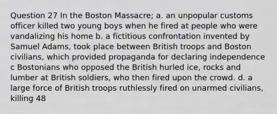 Question 27 In the Boston Massacre; a. an unpopular customs officer killed two young boys when he fired at people who were vandalizing his home b. a fictitious confrontation invented by Samuel Adams, took place between British troops and Boston civilians, which provided propaganda for declaring independence c Bostonians who opposed the British hurled ice, rocks and lumber at British soldiers, who then fired upon the crowd. d. a large force of British troops ruthlessly fired on unarmed civilians, killing 48