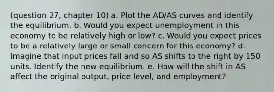 (question 27, chapter 10) a. Plot the AD/AS curves and identify the equilibrium. b. Would you expect unemployment in this economy to be relatively high or low? c. Would you expect prices to be a relatively large or small concern for this economy? d. Imagine that input prices fall and so AS shifts to the right by 150 units. Identify the new equilibrium. e. How will the shift in AS affect the original output, price level, and employment?