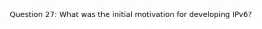 Question 27: What was the initial motivation for developing IPv6?