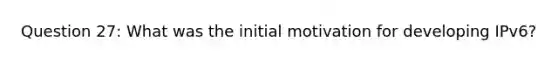 Question 27: What was the initial motivation for developing IPv6?