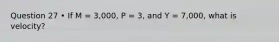 Question 27 • If M = 3,000, P = 3, and Y = 7,000, what is velocity?