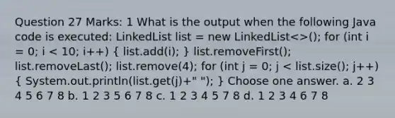 Question 27 Marks: 1 What is the output when the following Java code is executed: LinkedList list = new LinkedList<>(); for (int i = 0; i < 10; i++) ( list.add(i); ) list.removeFirst(); list.removeLast(); list.remove(4); for (int j = 0; j < list.size(); j++) ( System.out.println(list.get(j)+" "); ) Choose one answer. a. 2 3 4 5 6 7 8 b. 1 2 3 5 6 7 8 c. 1 2 3 4 5 7 8 d. 1 2 3 4 6 7 8