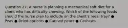 Question 27: A nurse is planning a mechanical soft diet for a client who has difficulty chewing. Which of the following foods should the nurse plan to include on the client's meal tray? ● Peas ● Dried apricots ● Canned pears ● Cashews