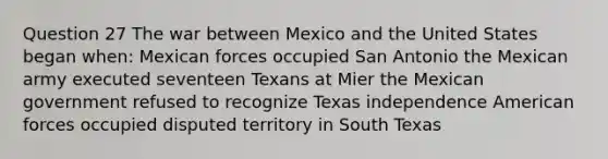 Question 27 The war between Mexico and the United States began when: Mexican forces occupied San Antonio the Mexican army executed seventeen Texans at Mier the Mexican government refused to recognize Texas independence American forces occupied disputed territory in South Texas