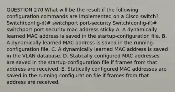 QUESTION 270 What will be the result if the following configuration commands are implemented on a Cisco switch? Switch(config-if)# switchport port-security Switch(config-if)# switchport port-security mac-address sticky A. A dynamically learned MAC address is saved in the startup-configuration file. B. A dynamically learned MAC address is saved in the running-configuration file. C. A dynamically learned MAC address is saved in the VLAN database. D. Statically configured MAC addresses are saved in the startup-configuration file if frames from that address are received. E. Statically configured MAC addresses are saved in the running-configuration file if frames from that address are received.