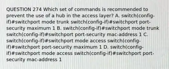 QUESTION 274 Which set of commands is recommended to prevent the use of a hub in the access layer? A. switch(config-if)#switchport mode trunk switch(config-if)#switchport port-security maximum 1 B. switch(config-if)#switchport mode trunk switch(config-if)#switchport port-security mac-address 1 C. switch(config-if)#switchport mode access switch(config-if)#switchport port-security maximum 1 D. switch(config-if)#switchport mode access switch(config-if)#switchport port-security mac-address 1