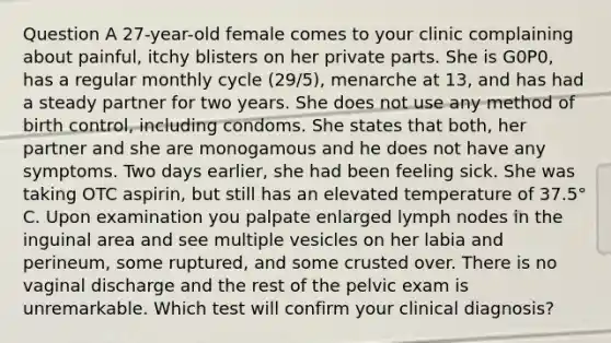 Question A 27-year-old female comes to your clinic complaining about painful, itchy blisters on her private parts. She is G0P0, has a regular monthly cycle (29/5), menarche at 13, and has had a steady partner for two years. She does not use any method of birth control, including condoms. She states that both, her partner and she are monogamous and he does not have any symptoms. Two days earlier, she had been feeling sick. She was taking OTC aspirin, but still has an elevated temperature of 37.5° C. Upon examination you palpate enlarged lymph nodes in the inguinal area and see multiple vesicles on her labia and perineum, some ruptured, and some crusted over. There is no vaginal discharge and the rest of the pelvic exam is unremarkable. Which test will confirm your clinical diagnosis?