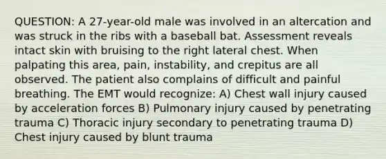 QUESTION: A 27-year-old male was involved in an altercation and was struck in the ribs with a baseball bat. Assessment reveals intact skin with bruising to the right lateral chest. When palpating this area, pain, instability, and crepitus are all observed. The patient also complains of difficult and painful breathing. The EMT would recognize: A) Chest wall injury caused by acceleration forces B) Pulmonary injury caused by penetrating trauma C) Thoracic injury secondary to penetrating trauma D) Chest injury caused by blunt trauma