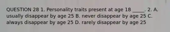 QUESTION 28 1. Personality traits present at age 18 _____. 2. A. usually disappear by age 25 B. never disappear by age 25 C. always disappear by age 25 D. rarely disappear by age 25