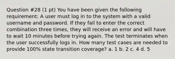 Question #28 (1 pt) You have been given the following requirement: A user must log in to the system with a valid username and password. If they fail to enter the correct combination three times, they will receive an error and will have to wait 10 minutes before trying again. The test terminates when the user successfully logs in. How many test cases are needed to provide 100% state transition coverage? a. 1 b. 2 c. 4 d. 5