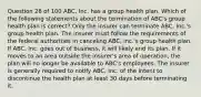 Question 28 of 100 ABC, Inc. has a group health plan. Which of the following statements about the termination of ABC's group health plan is correct? Only the insurer can terminate ABC, Inc.'s group health plan. The insurer must follow the requirements of the federal authorities in canceling ABC, Inc.'s group health plan. If ABC, Inc. goes out of business, it will likely end its plan. If it moves to an area outside the insurer's area of operation, the plan will no longer be available to ABC's employees. The insurer is generally required to notify ABC, Inc. of the intent to discontinue the health plan at least 30 days before terminating it.