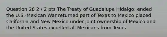 Question 28 2 / 2 pts The Treaty of Guadalupe Hidalgo: ended the U.S.-Mexican War returned part of Texas to Mexico placed California and New Mexico under joint ownership of Mexico and the United States expelled all Mexicans from Texas