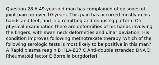 Question 28 A 49-year-old man has complained of episodes of joint pain for over 10 years. This pain has occurred mostly in his hands and feet, and in a remitting and relapsing pattern. On physical examination there are deformities of his hands involving the fingers, with swan-neck deformities and ulnar deviation. His condition improves following methotrexate therapy. Which of the following serologic tests is most likely to be positive in this man? A Rapid plasma reagin B HLA-B27 C Anti-double stranded DNA D Rheumatoid factor E Borrelia burgdorferi