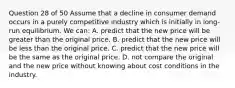 Question 28 of 50 Assume that a decline in consumer demand occurs in a purely competitive industry which is initially in long-run equilibrium. We can: A. predict that the new price will be greater than the original price. B. predict that the new price will be less than the original price. C. predict that the new price will be the same as the original price. D. not compare the original and the new price without knowing about cost conditions in the industry.